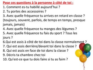 Pose ces questions à la personne à côté de toi :
1. Comment es-tu habillé aujourd’hui ?
2. Tu portes des accessoires ?
3. Avec quelle fréquence tu arrives en retard en classe ?
(toujours, souvent, parfois, de temps en temps, presque
jamais, jamais)
4. Avec quelle fréquence tu manges des légumes ?
5. Avec quelle fréquence tu fais du sport ? Tous les
jours ?
6.Qui est assis à côté de toi dans la classe normalement ?
7. Qui est assis derrière/devant toi dans la classe ?
8. Qui est assis en face de toi dans la classe ?
9. Décris ta chambre chez toi
10. Qu’est-ce que tu dois faire si tu as faim ?
 