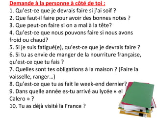 Demande à la personne à côté de toi :
1. Qu’est-ce que je devrais faire si j’ai soif ?
2. Que faut-il faire pour avoir des bonnes notes ?
3. Que peut-on faire si on a mal à la tête?
4. Qu’est-ce que nous pouvons faire si nous avons
froid ou chaud?
5. Si je suis fatigué(e), qu’est-ce que je devrais faire ?
6. Si tu as envie de manger de la nourriture française,
qu’est-ce que tu fais ?
7. Quelles sont tes obligations à la maison ? (Faire la
vaisselle, ranger…)
8. Qu’est-ce que tu as fait le week-end dernier?
9. Dans quelle année es-tu arrivé au lycée « el
Calero » ?
10. Tu as déjà visité la France ?
 