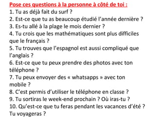 Pose ces questions à la personne à côté de toi :
1. Tu as déjà fait du surf ?
2. Est-ce que tu as beaucoup étudié l’année dernière ?
3. Es-tu allé à la plage le mois dernier ?
4. Tu crois que les mathématiques sont plus difficiles
que le français ?
5. Tu trouves que l’espagnol est aussi compliqué que
l’anglais ?
6. Est-ce que tu peux prendre des photos avec ton
téléphone ?
7. Tu peux envoyer des « whatsapps » avec ton
mobile ?
8. C’est permis d’utiliser le téléphone en classe ?
9. Tu sortiras le week-end prochain ? Où iras-tu ?
10. Qu’est-ce que tu feras pendant les vacances d’été ?
Tu voyageras ?
 