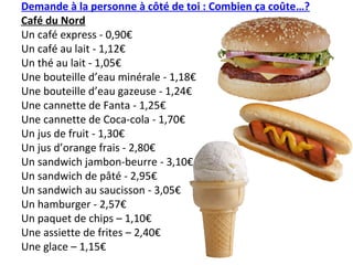 Demande à la personne à côté de toi : Combien ça coûte…?
Café du Nord
Un café express - 0,90€
Un café au lait - 1,12€
Un thé au lait - 1,05€
Une bouteille d’eau minérale - 1,18€
Une bouteille d’eau gazeuse - 1,24€
Une cannette de Fanta - 1,25€
Une cannette de Coca-cola - 1,70€
Un jus de fruit - 1,30€
Un jus d’orange frais - 2,80€
Un sandwich jambon-beurre - 3,10€
Un sandwich de pâté - 2,95€
Un sandwich au saucisson - 3,05€
Un hamburger - 2,57€
Un paquet de chips – 1,10€
Une assiette de frites – 2,40€
Une glace – 1,15€
 