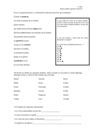 1.º ESO
                                                                  Repaso global segunda evaluación

9) Lee el siguiente poema y a continuación realiza los ejercicios que se plantean.

Cuando te nombran,

me roban un poquito de tu nombre;                            a) ¿Son todos los versos de la misma medida?
                                                             ¿Cómo se llama este tipo de poemas en los que
parece mentira,                                              los versos tienen medidas distintas y no hay una
                                                             rima constante?
que media docena de letras digan tanto.

Mi locura sería deshacer las murallas con tu nombre,

iría pintando todas las paredes,
                                                             c) ¿En qué tiempo y modo están los verbos
                                                             destacados en negrita?
no quedaría un pozo

sin que yo me asomara                                        d) ¿A qué clase de palabra pertenecen…?
                                                             No 
para decir tu nombre,                                        Pozo 
                                                             De 
                                                             Yo 
ni montaña de piedra
                                                             Eco 
                                                             Tus 
donde yo no gritara                                          Mi 
                                                             Me 
enseñándole al eco                                           Parece 

tus seis letras distintas.



10) Divide en sílabas las siguientes palabras, indica (cuando sea necesario) si tienen diptongo,
triptongo o hiato, y coloca la tilde siempre que convenga.

Huerto                             Anciano                            Heroe

Media                              Guion                              Cohete

Casais                             Estruendo                          Confiar

Quedaria                           Avisais                            Confia

Piedra                             Elegancia                          Sonreir

Truhan                             Leon                               Aviador



11) Completa las siguientes afirmaciones:

- Los versos endecasílabos son de arte _____________________.

- La rima consonante es aquella __________________________________________________.

- Los versos de cinco sílabas se denominan ___________________.

- Un epíteto es un adjetivo ______________________________________________________.
 