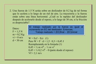 2. Una fuerza de 1.5 N actúa sobre un deslizador de 0.2 kg de tal forma
que lo acelera a lo largo de un riel de aire. La trayectoria y la fuerza
están sobre una línea horizontal. ¿Cuál es la rapidez del deslizador
después de acelerarlo desde el reposo, a lo largo de 30 cm, si la fricción
es despreciable?
Datos:
F = 1,5 N
m = 0,2 Kg
vi = 0 m/s
d = 30 cm
W = Ecf – Eci (1)
Pero W = F ∙ d = 1,5 ∙ 0,3 = 0,45 J
Reemplazando en la formula (1)
0,45 = ½ m vf2
– ½ m vi2
0,45 = ½ 0,2 vf2
– 0 (parte desde el reposo)
Vf = 2,1 m/s
El trabajo realizado por la fuerza es igual al
incremento en EC del deslizador. Entonces,
Trabajo realizado = (EC)final - (EC)inicial
 