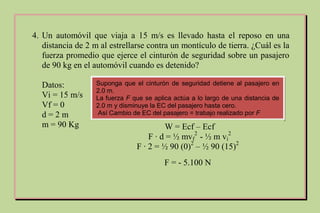 4. Un automóvil que viaja a 15 m/s es llevado hasta el reposo en una
distancia de 2 m al estrellarse contra un montículo de tierra. ¿Cuál es la
fuerza promedio que ejerce el cinturón de seguridad sobre un pasajero
de 90 kg en el automóvil cuando es detenido?
Datos:
Vi = 15 m/s
Vf = 0
d = 2 m
m = 90 Kg
Suponga que el cinturón de seguridad detiene al pasajero en
2.0 m.
La fuerza F que se aplica actúa a lo largo de una distancia de
2.0 m y disminuye la EC del pasajero hasta cero.
Así Cambio de EC del pasajero = trabajo realizado por F
W = Ecf – Ecf
F ∙ d = ½ mvf
2
- ½ m vi
2
F ∙ 2 = ½ 90 (0)2
– ½ 90 (15)2
F = - 5.100 N
 