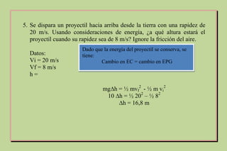 5. Se dispara un proyectil hacia arriba desde la tierra con una rapidez de
20 m/s. Usando consideraciones de energía, ¿a qué altura estará el
proyectil cuando su rapidez sea de 8 m/s? Ignore la fricción del aire.
Datos:
Vi = 20 m/s
Vf = 8 m/s
h =
Dado que la energía del proyectil se conserva, se
tiene:
Cambio en EC = cambio en EPG
mg∆h = ½ mvf
2
- ½ m vi
2
10 ∆h = ½ 202
– ½ 82
∆h = 16,8 m
 