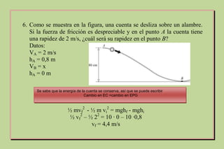 6. Como se muestra en la figura, una cuenta se desliza sobre un alambre.
Si la fuerza de fricción es despreciable y en el punto A la cuenta tiene
una rapidez de 2 m/s, ¿cuál será su rapidez en el punto B?
Datos:
VA = 2 m/s
hA = 0,8 m
VB = x
hA = 0 m
Se sabe que la energía de la cuenta se conserva, así que se puede escribir
Cambio en EC =cambio en EPG
½ mvf
2
- ½ m vi
2
= mghf - mghi
½ vf
2
– ½ 22
= 10 ∙ 0 – 10 ∙0,8
vf = 4,4 m/s
 