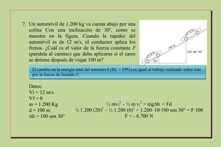 7. Un automóvil de 1.200 kg va cuesta abajo por una
colina Con una inclinación de 30º, como se
muestra en la figura. Cuando la rapidez del
automóvil es de 12 m/s, el conductor aplica los
frenos. ¿Cuál es el valor de la fuerza constante F
(paralela al camino) que debe aplicarse si el carro
se detiene después de viajar 100 m?
Datos:
Vi = 12 m/s
Vf = 0
m = 1.200 Kg
d = 100 m
∆h = 100 sen 30°
El cambio en la energía total del automóvil (EC + EPG) es igual al trabajo realizado sobre éste
por la fuerza de frenado F.
½ mvf
2
- ½ m vi
2
+ mg∆h = Fd
½ 1.200 (20)2
– ½ 1.200 (0)2
+ 1.200∙ 10∙100 sen 30° = F∙100
F = - 6.700 N
 
