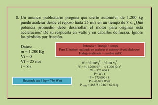 8. Un anuncio publicitario pregona que cierto automóvil de 1.200 kg
puede acelerar desde el reposo hasta 25 m/s en un tiempo de 8 s. ¿Qué
potencia promedio debe desarrollar el motor para originar esta
aceleración? Dé su respuesta en watts y en caballos de fuerza. Ignore
las pérdidas por fricción.
Datos:
m = 1.200 Kg
Vi = 0
Vf = 25 m/s
t = 8 s
Potencia = Trabajo / tiempo
Pero El trabajo realizado en acelerar el automóvil está dado por
Trabajo realizado = cambio en EC
W = ½ mvf
2
- ½ m vi
2
W = ½ 1.200 (0)2
– ½ 1.200 (25)2
W = 375.000 J
P= W / t
P = 375.000 / 8
P = 46.875 Watt
P (HP) = 46875 / 746 = 62,8 hp
Recuerde que 1 hp = 746 Watt
 