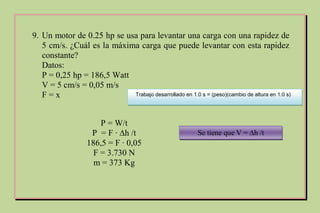 9. Un motor de 0.25 hp se usa para levantar una carga con una rapidez de
5 cm/s. ¿Cuál es la máxima carga que puede levantar con esta rapidez
constante?
Datos:
P = 0,25 hp = 186,5 Watt
V = 5 cm/s = 0,05 m/s
F = x Trabajo desarrollado en 1.0 s = (peso)(cambio de altura en 1.0 s)
P = W/t
P = F ∙ ∆h /t
186,5 = F ∙ 0,05
F = 3.730 N
m = 373 Kg
Se tiene que V = ∆h /t
 
