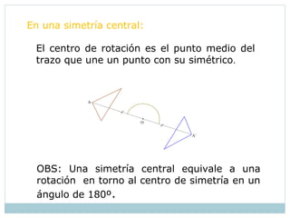 El centro de rotación es el punto medio del
trazo que une un punto con su simétrico.
OBS: Una simetría central equivale a una
rotación en torno al centro de simetría en un
ángulo de 180º.
O
A’
A
En una simetría central:
 