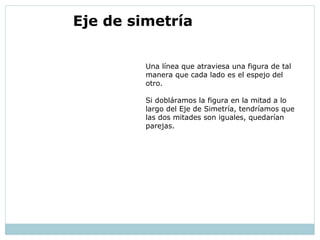 Una línea que atraviesa una figura de tal
manera que cada lado es el espejo del
otro.
Si dobláramos la figura en la mitad a lo
largo del Eje de Simetría, tendríamos que
las dos mitades son iguales, quedarían
parejas.
 Eje de simetría
 