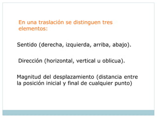 En una traslación se distinguen tres
elementos:
Sentido (derecha, izquierda, arriba, abajo).
Magnitud del desplazamiento (distancia entre
la posición inicial y final de cualquier punto)
Dirección (horizontal, vertical u oblicua).
 