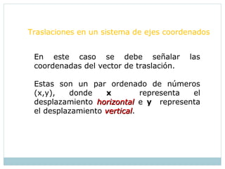 Traslaciones en un sistema de ejes coordenados
En este caso se debe señalar las
coordenadas del vector de traslación.
Estas son un par ordenado de números
(x,y), donde x representa el
desplazamiento horizontalhorizontal e y representa
el desplazamiento verticalvertical.
 