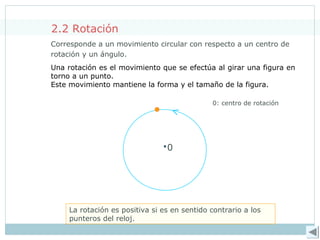 <
2.2 Rotación
Corresponde a un movimiento circular con respecto a un centro de
rotación y un ángulo.
La rotación es positiva si es en sentido contrario a los
punteros del reloj.
0
0: centro de rotación
Una rotación es el movimiento que se efectúa al girar una figura en
torno a un punto.
Este movimiento mantiene la forma y el tamaño de la figura.
 