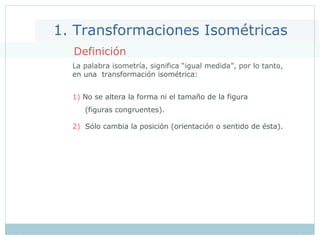 1. Transformaciones Isométricas
Definición
La palabra isometría, significa “igual medida”, por lo tanto,
en una transformación isométrica:
1) No se altera la forma ni el tamaño de la figura
(figuras congruentes).
2) Sólo cambia la posición (orientación o sentido de ésta).
 