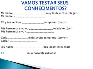 Mi madre _________________________muy tarde a casa. (llegar)
Mi madre = ______________________

Tú y tus vecinos _________________temprano. (partir)

Mis hermanos y yo no __________________ televisión .(ver)
Mis hermanos y yo=_____________________

Carla _______________ el desayuno temprano. (comer)
Carla=_____________________

¡Tú nunca ______________________ mis ideas! (escuchar)

Yo _________________mis chocolates (dividir)
 