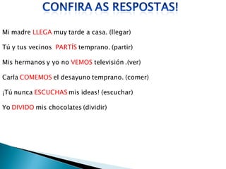 Mi madre LLEGA muy tarde a casa. (llegar)

Tú y tus vecinos PARTÍS temprano. (partir)

Mis hermanos y yo no VEMOS televisión .(ver)

Carla COMEMOS el desayuno temprano. (comer)

¡Tú nunca ESCUCHAS mis ideas! (escuchar)

Yo DIVIDO mis chocolates (dividir)
 