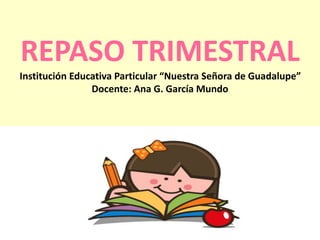 REPASO TRIMESTRAL 
Institución Educativa Particular “Nuestra Señora de Guadalupe” 
Docente: Ana G. García Mundo 
 
