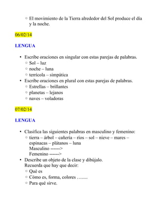 ◦ El movimiento de la Tierra alrededor del Sol produce el día
y la noche.
06/02/14
LENGUA
• Escribe oraciones en singular con estas parejas de palabras.
◦ Sol – luz
◦ noche – luna
◦ terrícola – simpática
• Escribe oraciones en plural con estas parejas de palabras.
◦ Estrellas – brillantes
◦ planetas – lejanos
◦ naves – voladoras
07/02/14
LENGUA
• Clasifica las siguientes palabras en masculino y femenino:
◦ tierra – árbol – cañería – ríos – sol – nieve – mares –
espinacas – plátanos – luna
Masculino ------>
Femenino ------>
• Describe un objeto de la clase y dibújalo.
Recuerda que hay que decir:
◦ Qué es
◦ Cómo es, forma, colores ….....
◦ Para qué sirve.

 
