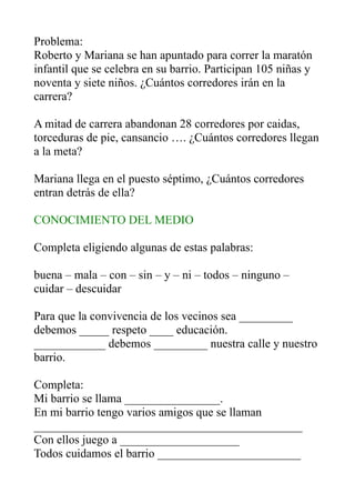 Problema:
Roberto y Mariana se han apuntado para correr la maratón
infantil que se celebra en su barrio. Participan 105 niñas y
noventa y siete niños. ¿Cuántos corredores irán en la
carrera?
A mitad de carrera abandonan 28 corredores por caidas,
torceduras de pie, cansancio …. ¿Cuántos corredores llegan
a la meta?
Mariana llega en el puesto séptimo, ¿Cuántos corredores
entran detrás de ella?
CONOCIMIENTO DEL MEDIO
Completa eligiendo algunas de estas palabras:
buena – mala – con – sin – y – ni – todos – ninguno –
cuidar – descuidar
Para que la convivencia de los vecinos sea _________
debemos _____ respeto ____ educación.
____________ debemos _________ nuestra calle y nuestro
barrio.
Completa:
Mi barrio se llama ________________.
En mi barrio tengo varios amigos que se llaman
_____________________________________________
Con ellos juego a ____________________
Todos cuidamos el barrio ________________________
 