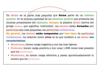 Un átomo es la parte más pequeña que forma parte de un sistema
químico. Es la mínima cantidad de un elemento químico que presenta las
mismas propiedades del elemento. Aunque la palabra átomo deriva del
griego átomos, que significa ‘indivisible’, los átomos están formados por
partículas aún más pequeñas, las partículas subatómicas.
En general, los átomos están compuestos por tres tipos de partículas
subatómicas. La relación entre estas es la que conﬁere a un átomo sus
características:
	 •	 Electrones, tienen carga negativa y son las más ligeras.
	 •	 Protones, tienen carga positiva y son unas 1.836 veces más pesados
que los electrones.
	 •	 Neutrones, no tienen carga eléctrica y pesan aproximadamente lo
mismo que los protones.
 