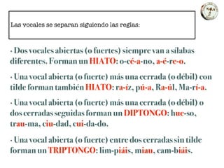 Las vocales se separan siguiendo las reglas:
· Dos vocales abiertas (o fuertes) siempre van a sílabas
diferentes. Forman un HIATO: o-cé-a-no, a-é-re-o.
· Una vocal abierta (o fuerte) más una cerrada (o débil) con
tilde forman también HIATO: ra-íz, pú-a, Ra-úl, Ma-rí-a.
· Una vocal abierta (o fuerte) más una cerrada (o débil) o
dos cerradas seguidas forman un DIPTONGO: hue-so,
trau-ma, ciu-dad, cui-da-do.
· Una vocal abierta (o fuerte) entre dos cerradas sin tilde
forman un TRIPTONGO: lim-piáis, miau, cam-biáis.
 