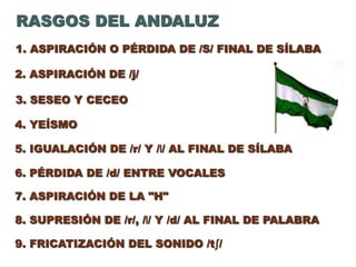 1. ASPIRACIÓN O PÉRDIDA DE /S/ FINAL DE SÍLABA
2. ASPIRACIÓN DE /j/
RASGOS DEL ANDALUZ
3. SESEO Y CECEO
6. PÉRDIDA DE /d/ ENTRE VOCALES
4. YEÍSMO
5. IGUALACIÓN DE /r/ Y /l/ AL FINAL DE SÍLABA
9. FRICATIZACIÓN DEL SONIDO /tʃ/
7. ASPIRACIÓN DE LA "H"
8. SUPRESIÓN DE /r/, /l/ Y /d/ AL FINAL DE PALABRA
 