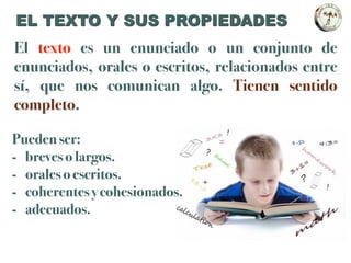 El texto es un enunciado o un conjunto de
enunciados, orales o escritos, relacionados entre
sí, que nos comunican algo. Tienen sentido
completo.
Pueden ser:
- breves o largos.
- orales o escritos.
- coherentes y cohesionados.
- adecuados.
EL TEXTO Y SUS PROPIEDADES
 