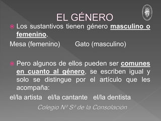  Los sustantivos tienen género masculino o
femenino.
Mesa (femenino) Gato (masculino)
 Pero algunos de ellos pueden ser comunes
en cuanto al género, se escriben igual y
solo se distingue por el artículo que les
acompaña:
el/la artista el/la cantante el/la dentista
 