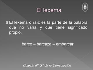  El lexema o raíz es la parte de la palabra
que no varía y que tiene significado
propio.
barco – barcaza – embarcar
Colegio Nª Sª de la Consolación
 