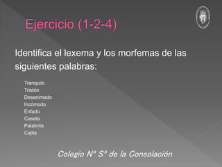 Identifica el lexema y los morfemas de las
siguientes palabras:
- Tranquilo
- Tristón
- Desanimado
- Incómodo
- Enfado
- Caseta
- Palabrita
- Cajita
Colegio Nª Sª de la Consolación
 