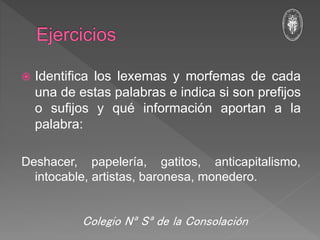  Identifica los lexemas y morfemas de cada
una de estas palabras e indica si son prefijos
o sufijos y qué información aportan a la
palabra:
Deshacer, papelería, gatitos, anticapitalismo,
intocable, artistas, baronesa, monedero.
Colegio Nª Sª de la Consolación
 