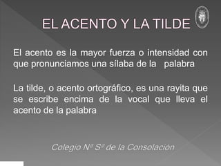 El acento es la mayor fuerza o intensidad con
que pronunciamos una sílaba de la palabra
La tilde, o acento ortográfico, es una rayita que
se escribe encima de la vocal que lleva el
acento de la palabra
 