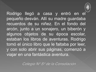 Rodrigo llegó a casa y entró en el
pequeño desván. Allí su madre guardaba
recuerdos de su niñez. En el fondo del
arcón, junto a un sonajero, un biberón y
algunos objetos de su época escolar,
estaban los libros de aventuras. Rodrigo
tomó el único libro que le faltaba por leer,
y con solo abrir sus páginas, comenzó a
viajar en una fantástica aventura.
 