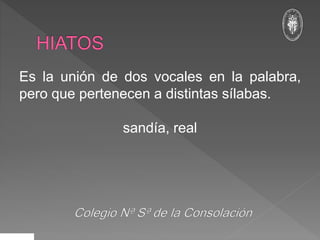 Es la unión de dos vocales en la palabra,
pero que pertenecen a distintas sílabas.
sandía, real
 