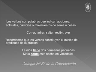 Los verbos son palabras que indican acciones,
actitudes, cambios o movimientos de seres o cosas.
Correr, ladrar, saltar, recibir, oler
Recordamos que los verbos constituyen el núcleo del
predicado de la oración
La niña tiene dos hermanas pequeñas
Malú canta esta noche en Valladolid.
 