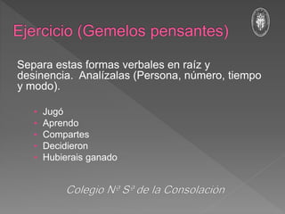 Separa estas formas verbales en raíz y
desinencia. Analízalas (Persona, número, tiempo
y modo).
• Jugó
• Aprendo
• Compartes
• Decidieron
• Hubierais ganado
 