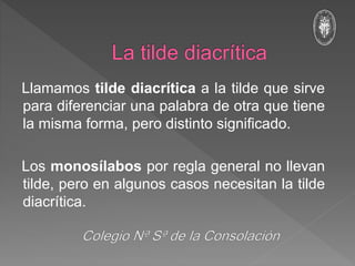 Llamamos tilde diacrítica a la tilde que sirve
para diferenciar una palabra de otra que tiene
la misma forma, pero distinto significado.
Los monosílabos por regla general no llevan
tilde, pero en algunos casos necesitan la tilde
diacrítica.
 