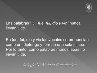 Las palabras “ ti, fue, fui, dio y vio” nunca
llevan tilde.
En fue, fui, dio y vio las vocales se pronuncian
como un diptongo y forman una sola sílaba.
Por lo tanto, como palabras monosílabas no
llevan tilde.
 