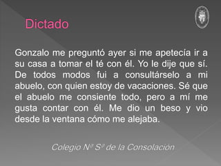 Gonzalo me preguntó ayer si me apetecía ir a
su casa a tomar el té con él. Yo le dije que sí.
De todos modos fui a consultárselo a mi
abuelo, con quien estoy de vacaciones. Sé que
el abuelo me consiente todo, pero a mí me
gusta contar con él. Me dio un beso y vio
desde la ventana cómo me alejaba.
 