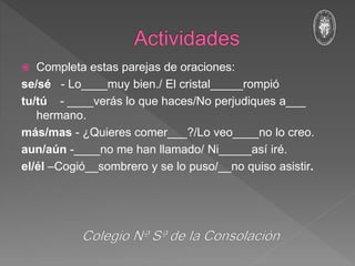  Completa estas parejas de oraciones:
se/sé - Lo____muy bien./ El cristal_____rompió
tu/tú - ____verás lo que haces/No perjudiques a___
hermano.
más/mas - ¿Quieres comer___?/Lo veo____no lo creo.
aun/aún -____no me han llamado/ Ni_____así iré.
el/él –Cogió__sombrero y se lo puso/__no quiso asistir.
 