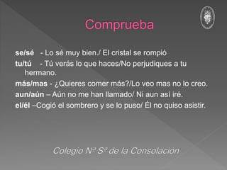 se/sé - Lo sé muy bien./ El cristal se rompió
tu/tú - Tú verás lo que haces/No perjudiques a tu
hermano.
más/mas - ¿Quieres comer más?/Lo veo mas no lo creo.
aun/aún – Aún no me han llamado/ Ni aun así iré.
el/él –Cogió el sombrero y se lo puso/ Él no quiso asistir.
 