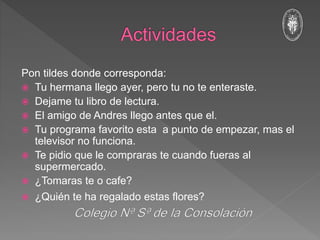 Pon tildes donde corresponda:
 Tu hermana llego ayer, pero tu no te enteraste.
 Dejame tu libro de lectura.
 El amigo de Andres llego antes que el.
 Tu programa favorito esta a punto de empezar, mas el
televisor no funciona.
 Te pidio que le compraras te cuando fueras al
supermercado.
 ¿Tomaras te o cafe?
 ¿Quién te ha regalado estas flores?
 