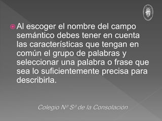 Al escoger el nombre del campo
semántico debes tener en cuenta
las características que tengan en
común el grupo de palabras y
seleccionar una palabra o frase que
sea lo suficientemente precisa para
describirla.
 