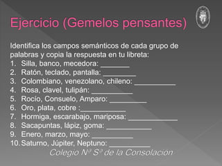 Identifica los campos semánticos de cada grupo de
palabras y copia la respuesta en tu libreta:
1. Silla, banco, mecedora: _______
2. Ratón, teclado, pantalla: ________
3. Colombiano, venezolano, chileno: __________
4. Rosa, clavel, tulipán: __________
5. Rocío, Consuelo, Amparo: _________
6. Oro, plata, cobre :___________
7. Hormiga, escarabajo, mariposa: ____________
8. Sacapuntas, lápiz, goma: ___________
9. Enero, marzo, mayo: __________
10.Saturno, Júpiter, Neptuno: __________
 