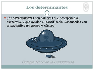 Los determinantes son palabras que acompañan al
sustantivo y que ayudan a identificarlo. Concuerdan con
el sustantivo en género y número.
Los determinantes
 