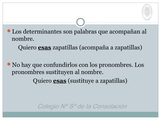 Los determinantes son palabras que acompañan al
nombre.
Quiero esas zapatillas (acompaña a zapatillas)
No hay que confundirlos con los pronombres. Los
pronombres sustituyen al nombre.
Quiero esas (sustituye a zapatillas)
 