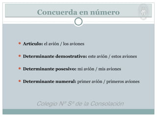 Concuerda en númeroConcuerda en número
 Artículo: el avión / los aviones
 Determinante demostrativo: este avión / estos aviones
 Determinante posesivo: mi avión / mis aviones
 Determinante numeral: primer avión / primeros aviones
 