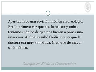 Ayer tuvimos una revisión médica en el colegio.
Era la primera vez que nos la hacían y todos
teníamos pánico de que nos fueran a poner una
inyección. Al final resultó facilísimo porque la
doctora era muy simpática. Creo que de mayor
seré médico.
 