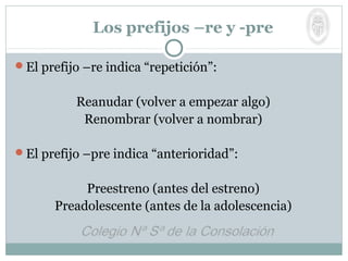 Los prefijos –re y -pre
El prefijo –re indica “repetición”:
Reanudar (volver a empezar algo)
Renombrar (volver a nombrar)
El prefijo –pre indica “anterioridad”:
Preestreno (antes del estreno)
Preadolescente (antes de la adolescencia)
 