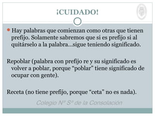 ¡CUIDADO!
Hay palabras que comienzan como otras que tienen
prefijo. Solamente sabremos que si es prefijo si al
quitárselo a la palabra…sigue teniendo significado.
Repoblar (palabra con prefijo re y su significado es
volver a poblar, porque “poblar” tiene significado de
ocupar con gente).
Receta (no tiene prefijo, porque “ceta” no es nada).
 
